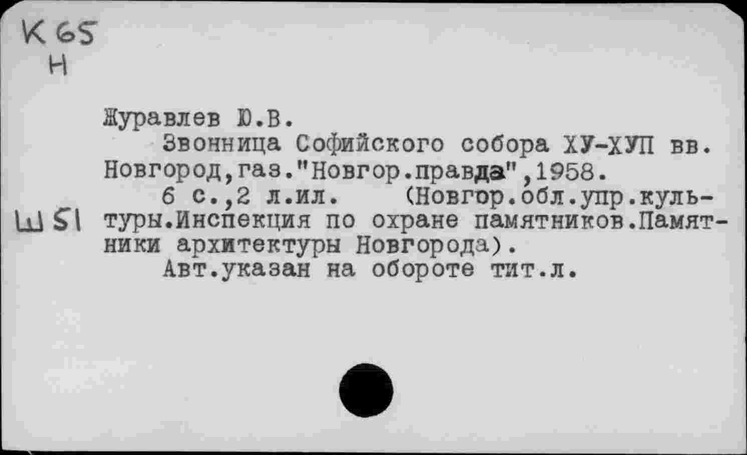 ﻿KGS
H
Журавлев Ю.В.
Звонница Софийского собора ХУ-ХУП вв. Новгород,газ."Новгор.правда",1958.
б с.,2 л.ил.	(Новгор.обл.упр.куль-
Ы SI туры.Инспекция по охране памятников.Памят ники архитектуры Новгорода).
Авт.указан на обороте тит.л.